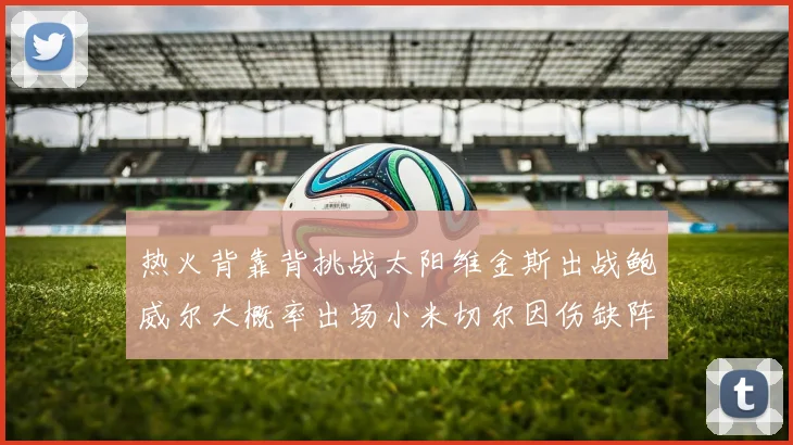 热火背靠背挑战太阳维金斯出战鲍威尔大概率出场小米切尔因伤缺阵