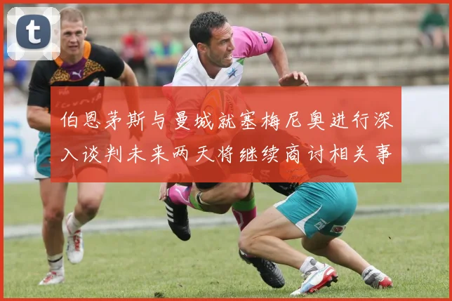 伯恩茅斯与曼城就塞梅尼奥进行深入谈判未来两天将继续商讨相关事宜