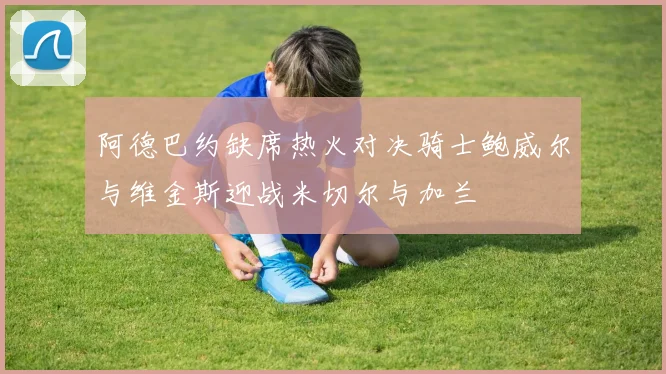 阿德巴约缺席热火对决骑士鲍威尔与维金斯迎战米切尔与加兰