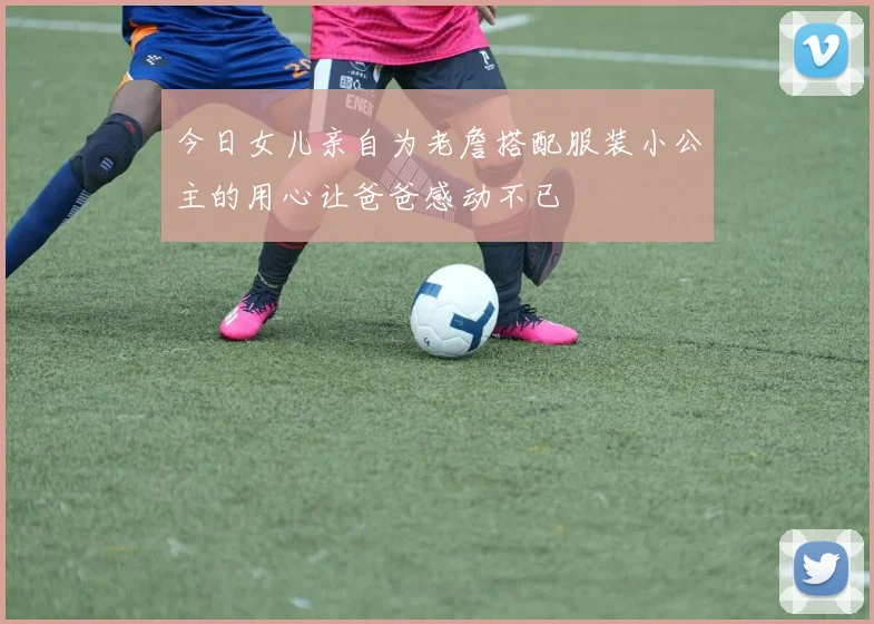 今日女儿亲自为老詹搭配服装小公主的用心让爸爸感动不已