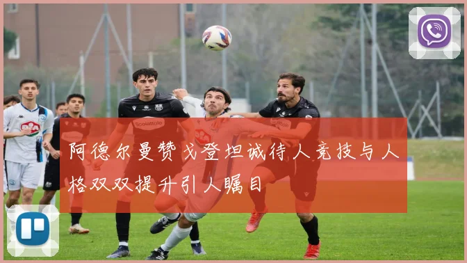 阿德尔曼赞戈登坦诚待人竞技与人格双双提升引人瞩目