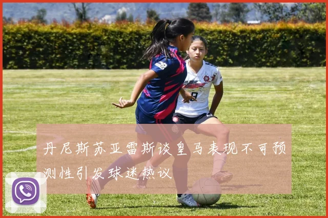 丹尼斯苏亚雷斯谈皇马表现不可预测性引发球迷热议