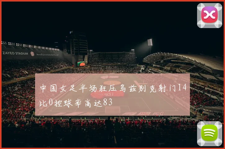 中国女足半场狂压乌兹别克射门14比0控球率高达83