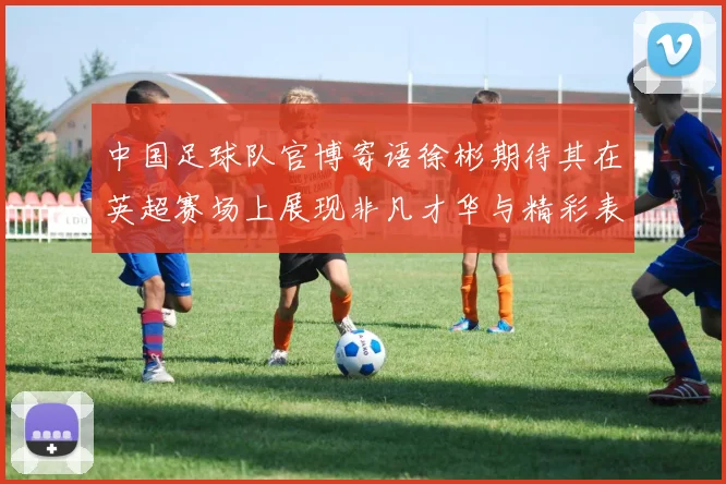 中国足球队官博寄语徐彬期待其在英超赛场上展现非凡才华与精彩表现