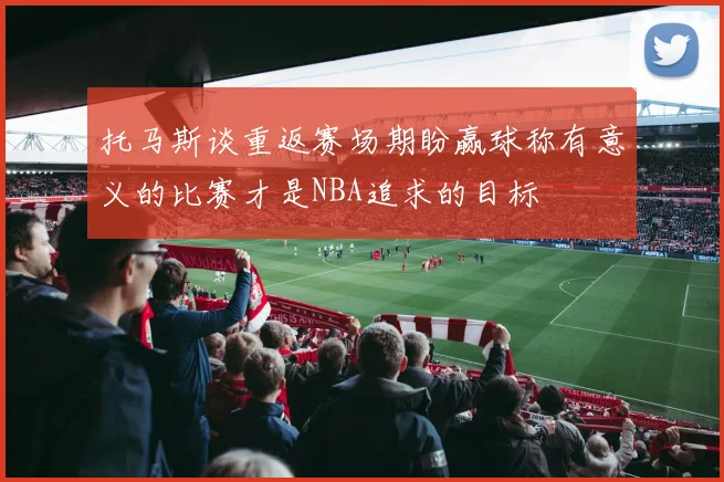 托马斯谈重返赛场期盼赢球称有意义的比赛才是NBA追求的目标