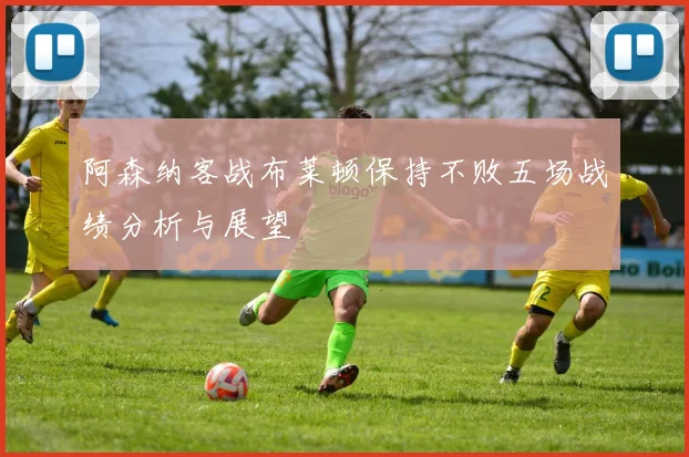 阿森纳客战布莱顿保持不败五场战绩分析与展望