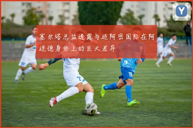 塞尔塔总监透露与迈阿密国际在阿连德身价上的巨大差异