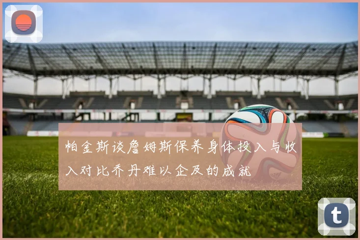 帕金斯谈詹姆斯保养身体投入与收入对比乔丹难以企及的成就