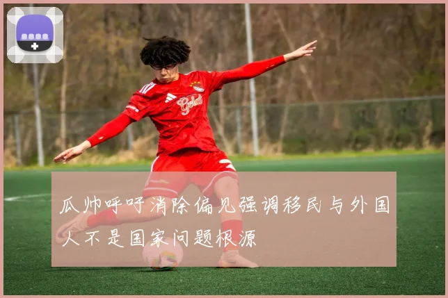 瓜帅呼吁消除偏见强调移民与外国人不是国家问题根源