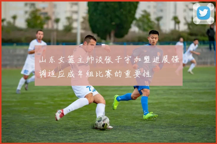 山东女篮主帅谈张子宇加盟进展强调适应成年组比赛的重要性