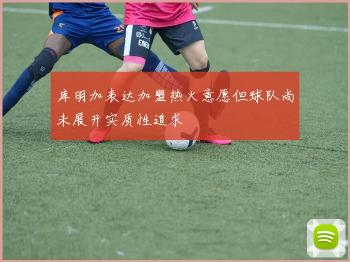 库明加表达加盟热火意愿但球队尚未展开实质性追求