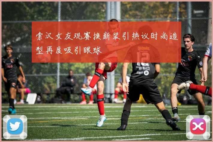 索汉女友观赛换新装引热议时尚造型再度吸引眼球