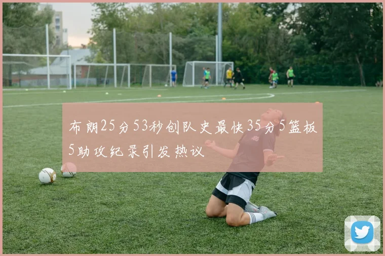 布朗25分53秒创队史最快35分5篮板5助攻纪录引发热议