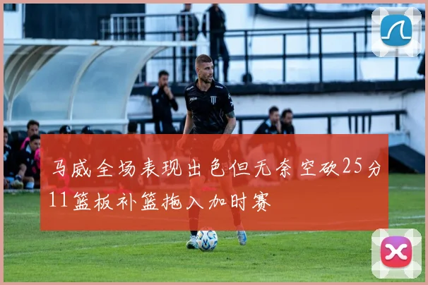 马威全场表现出色但无奈空砍25分11篮板补篮拖入加时赛
