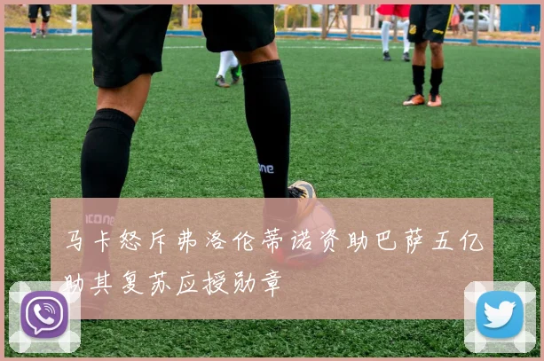 马卡怒斥弗洛伦蒂诺资助巴萨五亿助其复苏应授勋章