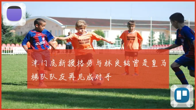 津门虎新援格劳与林良铭曾是皇马梯队队友再见成对手
