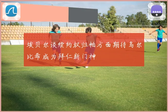 埃贝尔谈续约权归帕方面期待乌尔比希成为拜仁新门神