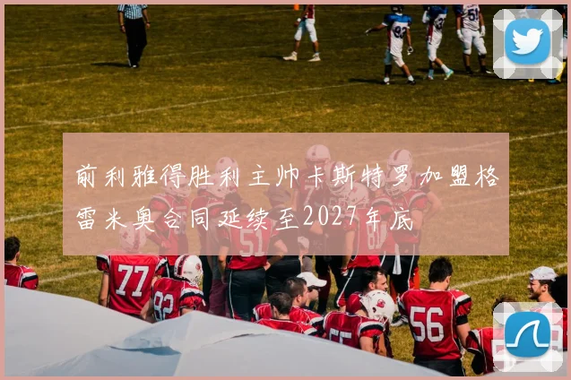 前利雅得胜利主帅卡斯特罗加盟格雷米奥合同延续至2027年底