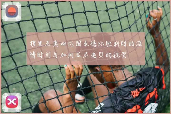 穆里尼奥回忆国米德比胜利时的温情时刻与加利亚尼老贝的祝贺