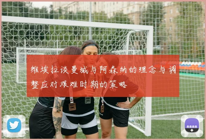 维埃拉谈曼城与阿森纳的理念与调整应对艰难时期的策略