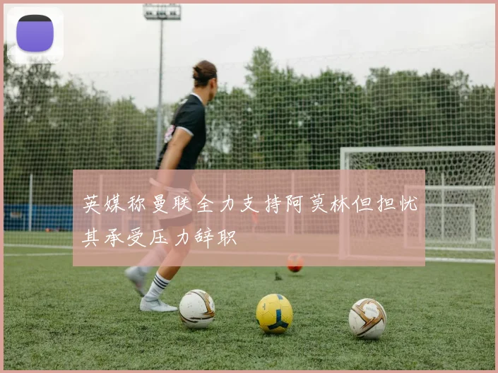 英媒称曼联全力支持阿莫林但担忧其承受压力辞职