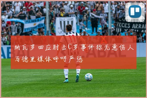 纳瓦罗回应肘击C罗事件称无意伤人马德里媒体呼吁严惩
