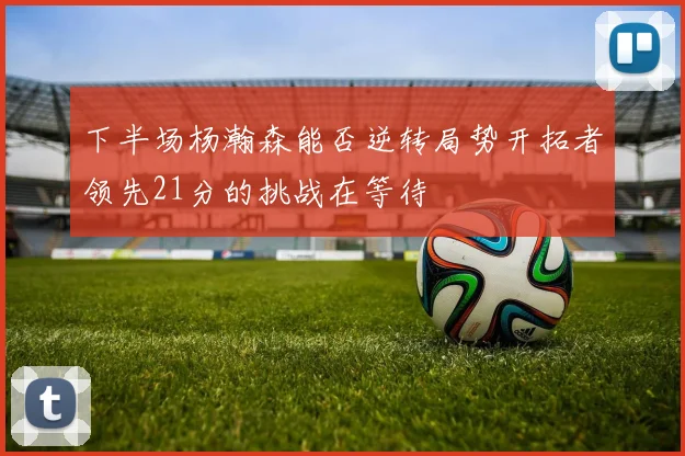 下半场杨瀚森能否逆转局势开拓者领先21分的挑战在等待