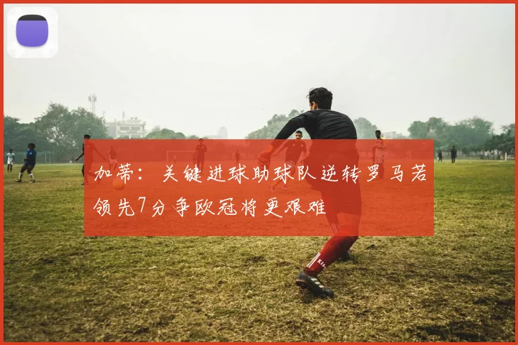 加蒂：关键进球助球队逆转罗马若领先7分争欧冠将更艰难