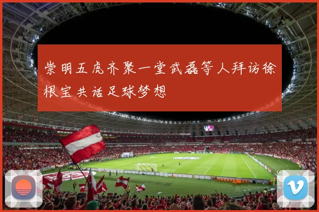 崇明五虎齐聚一堂武磊等人拜访徐根宝共话足球梦想