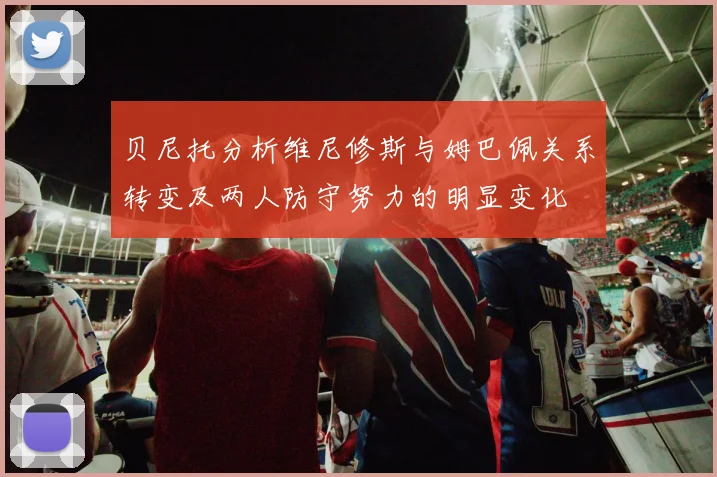 贝尼托分析维尼修斯与姆巴佩关系转变及两人防守努力的明显变化