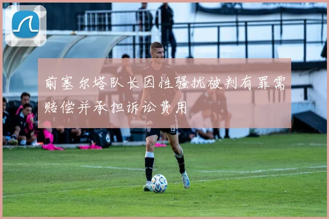 前塞尔塔队长因性骚扰被判有罪需赔偿并承担诉讼费用