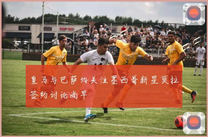 皇马与巴萨均关注墨西哥新星莫拉签约讨论尚早