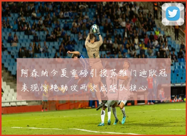 阿森纳今夏重磅引援苏维门迪欧冠表现惊艳助攻两次成球队核心