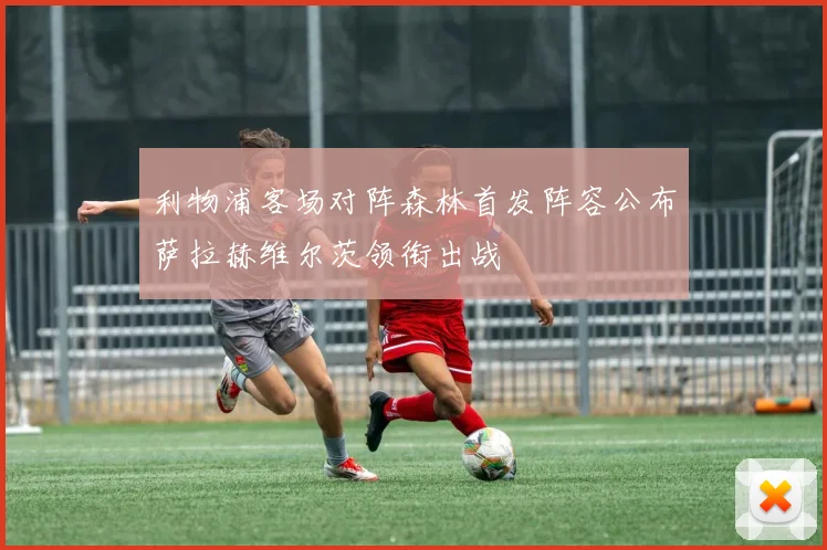 利物浦客场对阵森林首发阵容公布萨拉赫维尔茨领衔出战