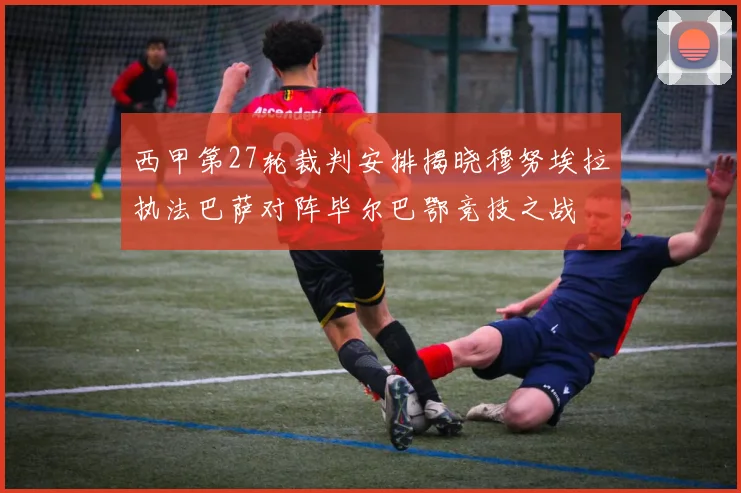 西甲第27轮裁判安排揭晓穆努埃拉执法巴萨对阵毕尔巴鄂竞技之战