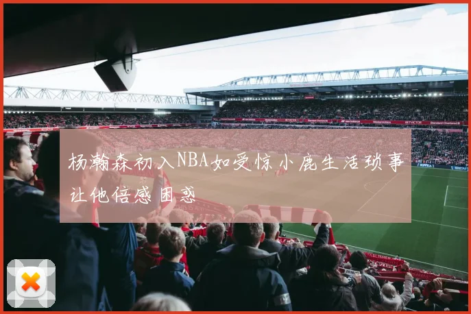 杨瀚森初入NBA如受惊小鹿生活琐事让他倍感困惑