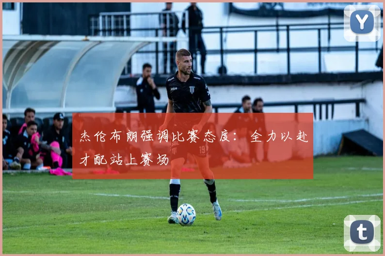 杰伦布朗强调比赛态度：全力以赴才配站上赛场