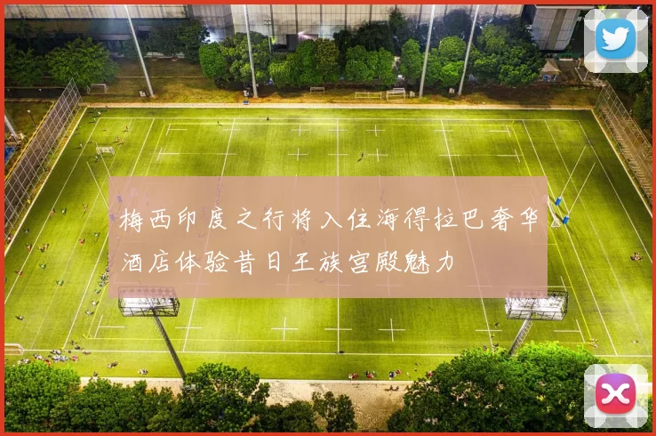 梅西印度之行将入住海得拉巴奢华酒店体验昔日王族宫殿魅力