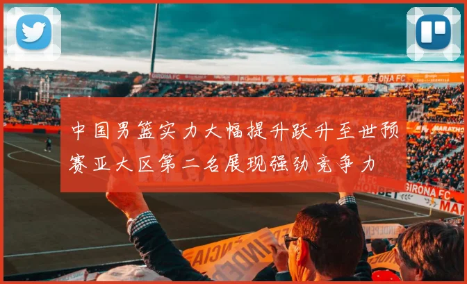 中国男篮实力大幅提升跃升至世预赛亚大区第二名展现强劲竞争力