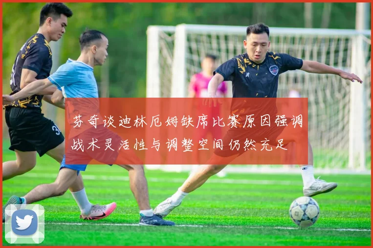 芬奇谈迪林厄姆缺席比赛原因强调战术灵活性与调整空间仍然充足