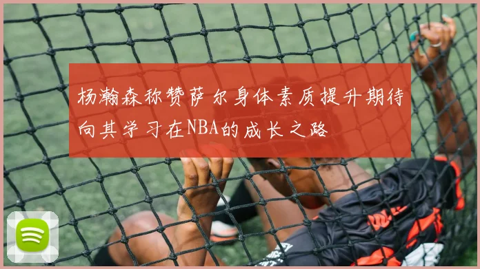 杨瀚森称赞萨尔身体素质提升期待向其学习在NBA的成长之路