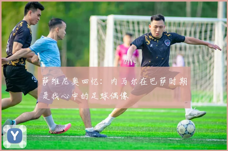萨维尼奥回忆：内马尔在巴萨时期是我心中的足球偶像