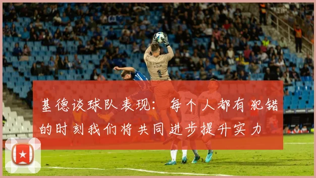 基德谈球队表现：每个人都有犯错的时刻我们将共同进步提升实力