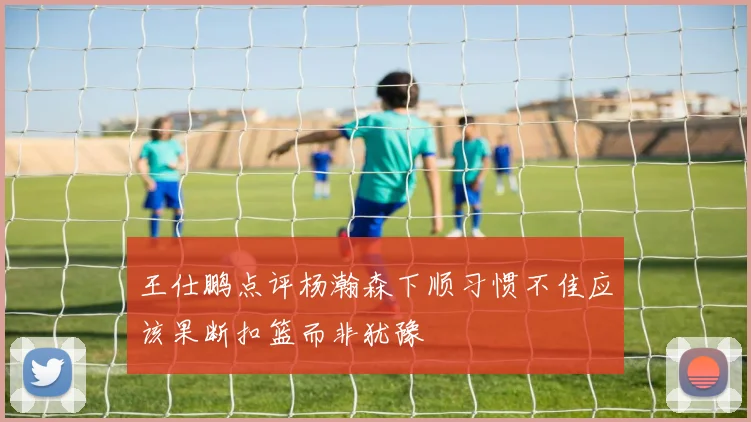 王仕鹏点评杨瀚森下顺习惯不佳应该果断扣篮而非犹豫