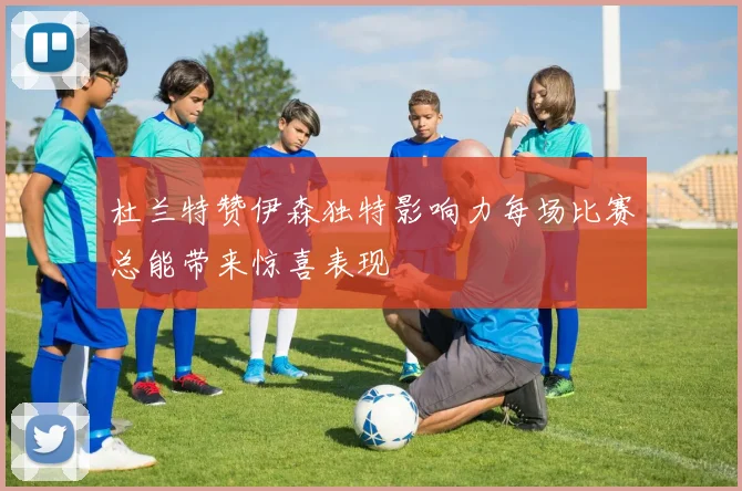 杜兰特赞伊森独特影响力每场比赛总能带来惊喜表现