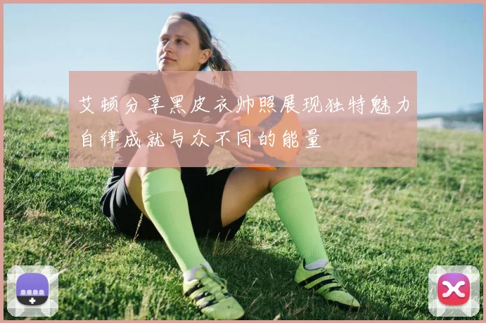 艾顿分享黑皮衣帅照展现独特魅力自律成就与众不同的能量