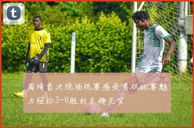 周琦首次现场观赛感受男双比赛魅力轻松3-0胜利乐趣无穷