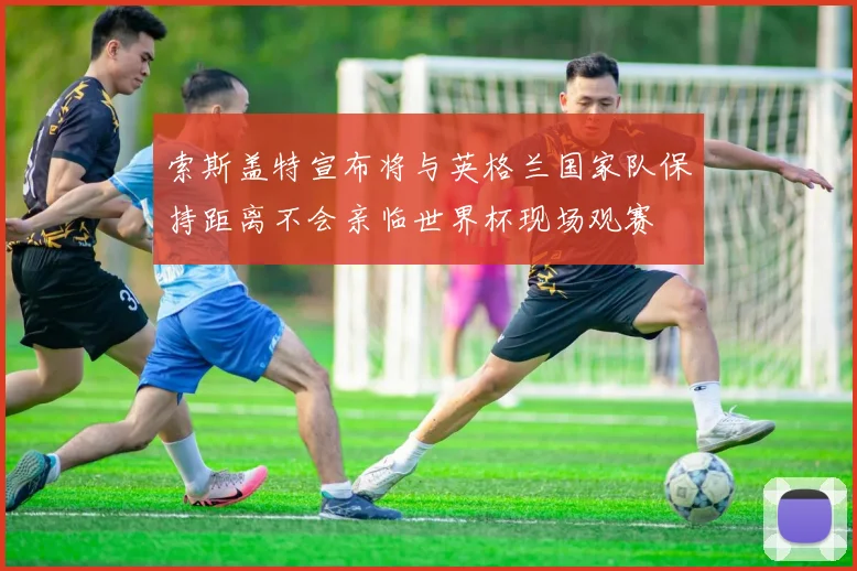 索斯盖特宣布将与英格兰国家队保持距离不会亲临世界杯现场观赛